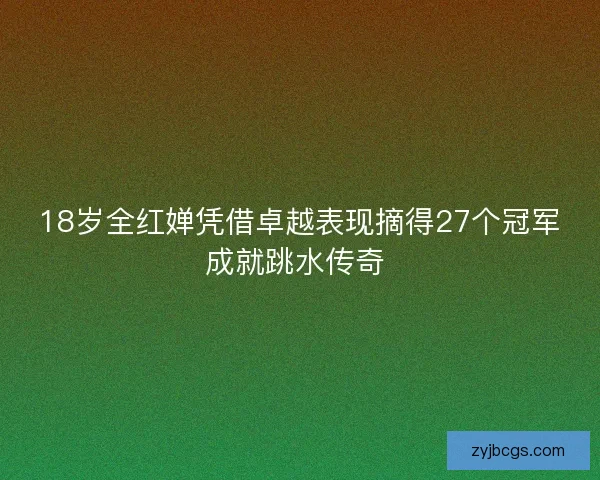 18岁全红婵凭借卓越表现摘得27个冠军成就跳水传奇 