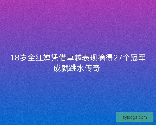 18岁全红婵凭借卓越表现摘得27个冠军成就跳水传奇 